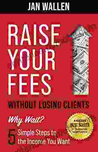 Raise Your Fees Without Losing Clients: Why Wait? 5 Simple Steps to the Income You Want